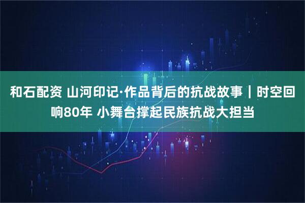 和石配资 山河印记·作品背后的抗战故事｜时空回响80年 小舞台撑起民族抗战大担当