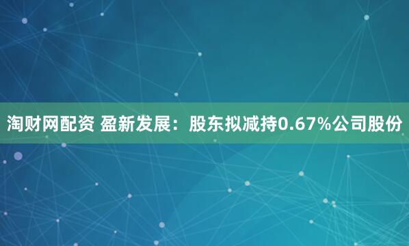 淘财网配资 盈新发展：股东拟减持0.67%公司股份