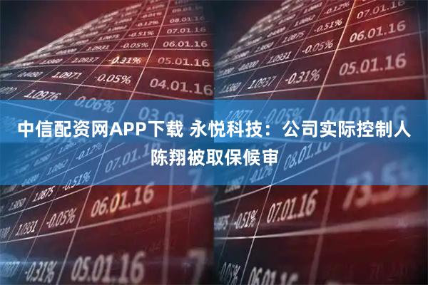 中信配资网APP下载 永悦科技：公司实际控制人陈翔被取保候审