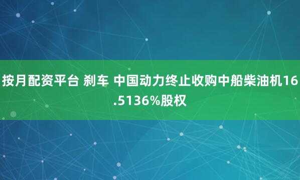 按月配资平台 刹车 中国动力终止收购中船柴油机16.5136%股权