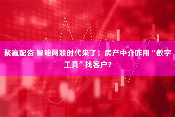 聚赢配资 智能网联时代来了!房产中介咋用“数字工具”找客户?