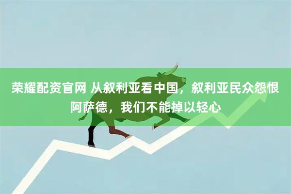 荣耀配资官网 从叙利亚看中国，叙利亚民众怨恨阿萨德，我们不能掉以轻心