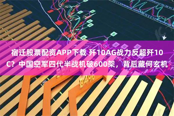宿迁股票配资APP下载 歼10AG战力反超歼10C？中国空军四代半战机破600架，背后藏何玄机