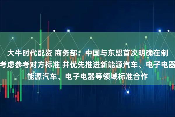 大牛时代配资 商务部:中国与东盟首次明确在制定自身标准时可考虑参考对方标准 并优先推进新能源汽车、电子电器等领域标准合作