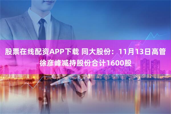 股票在线配资APP下载 同大股份：11月13日高管徐彦峰减持股份合计1600股