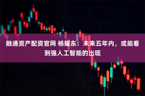 融通资产配资官网 杨耀东：未来五年内，或能看到强人工智能的出现