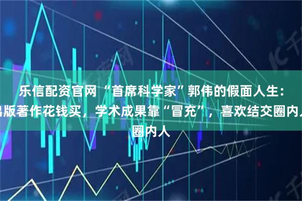 乐信配资官网 “首席科学家”郭伟的假面人生：出版著作花钱买，学术成果靠“冒充”，喜欢结交圈内人