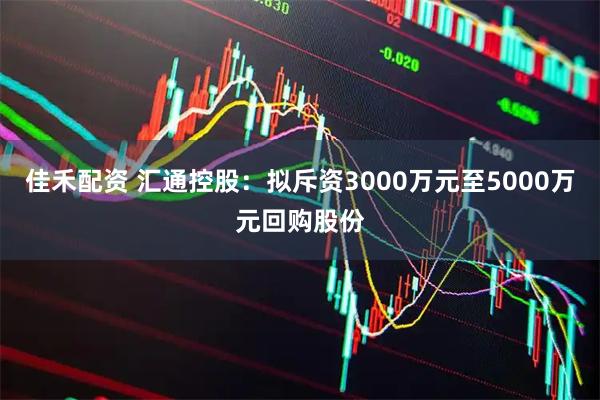 佳禾配资 汇通控股:拟斥资3000万元至5000万元回购股份