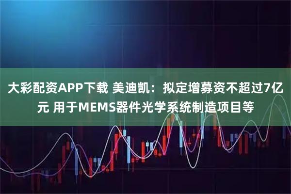 大彩配资APP下载 美迪凯:拟定增募资不超过7亿元 用于MEMS器件光学系统制造项目等