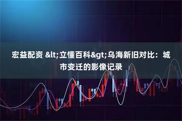 宏益配资 <立懂百科>乌海新旧对比：城市变迁的影像记录