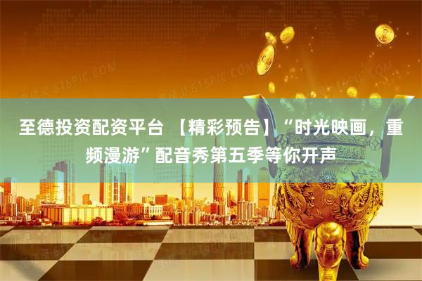 至德投资配资平台 【精彩预告】“时光映画,重频漫游”配音秀第五季等你开声