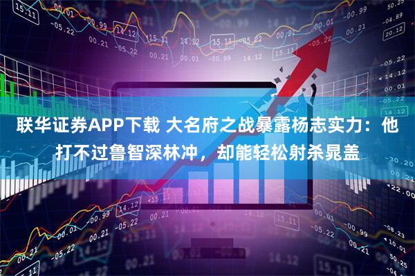 联华证券APP下载 大名府之战暴露杨志实力：他打不过鲁智深林冲，却能轻松射杀晁盖