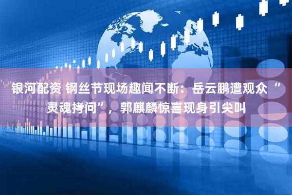 银河配资 钢丝节现场趣闻不断：岳云鹏遭观众 “灵魂拷问”，郭麒麟惊喜现身引尖叫