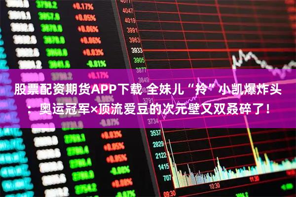 股票配资期货APP下载 全妹儿“拎”小凯爆炸头:奥运冠军×顶流爱豆的次元壁又双叒碎了!