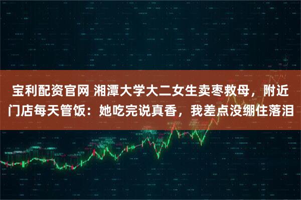 宝利配资官网 湘潭大学大二女生卖枣救母，附近门店每天管饭：她吃完说真香，我差点没绷住落泪