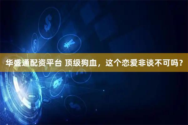 华盛通配资平台 顶级狗血，这个恋爱非谈不可吗？