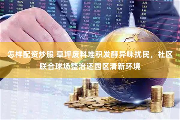 怎样配资炒股 草坪废料堆积发酵异味扰民,社区联合球场整治还园区清新环境