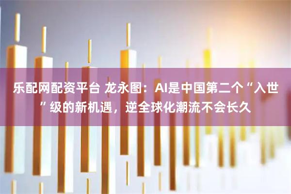 乐配网配资平台 龙永图:AI是中国第二个“入世”级的新机遇,逆全球化潮流不会长久