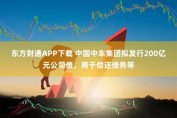 东方财通APP下载 中国中车集团拟发行200亿元公司债，用于偿还债务等