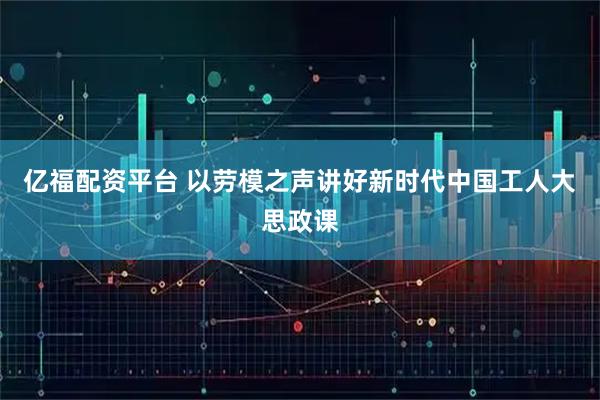 亿福配资平台 以劳模之声讲好新时代中国工人大思政课