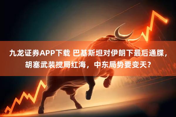 九龙证券APP下载 巴基斯坦对伊朗下最后通牒，胡塞武装搅局红海，中东局势要变天？