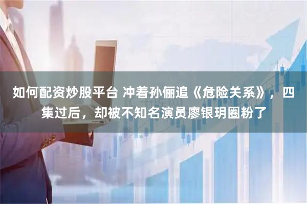 如何配资炒股平台 冲着孙俪追《危险关系》,四集过后,却被不知名演员廖银玥圈粉了
