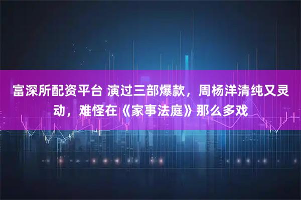 富深所配资平台 演过三部爆款,周杨洋清纯又灵动,难怪在《家事法庭》那么多戏